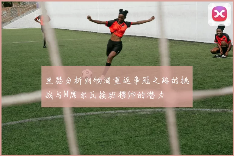 里瑟分析利物浦重返争冠之路的挑战与M席尔瓦接班穆帅的潜力