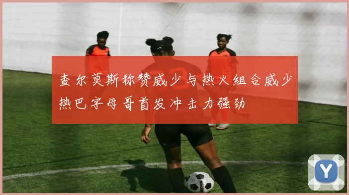 查尔莫斯称赞威少与热火组合威少热巴字母哥首发冲击力强劲