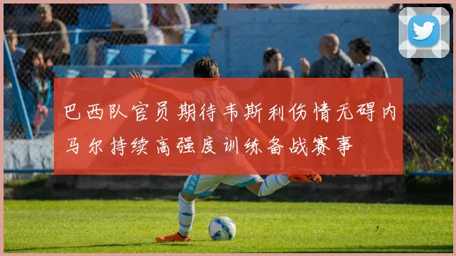 巴西队官员期待韦斯利伤情无碍内马尔持续高强度训练备战赛事