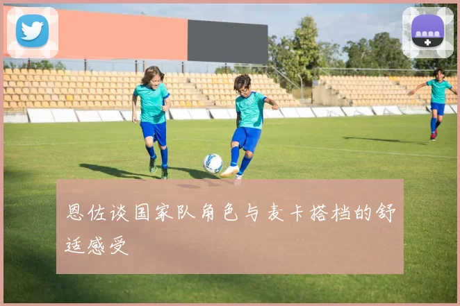 恩佐谈国家队角色与麦卡搭档的舒适感受