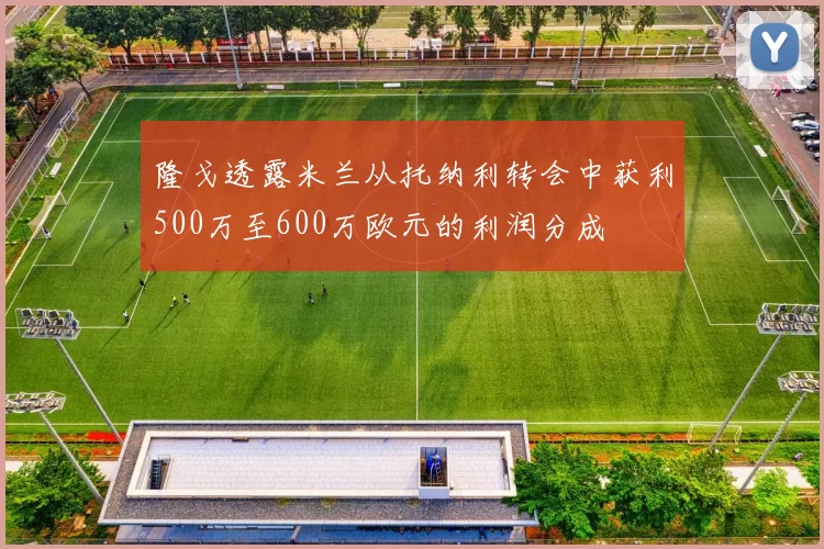 隆戈透露米兰从托纳利转会中获利500万至600万欧元的利润分成