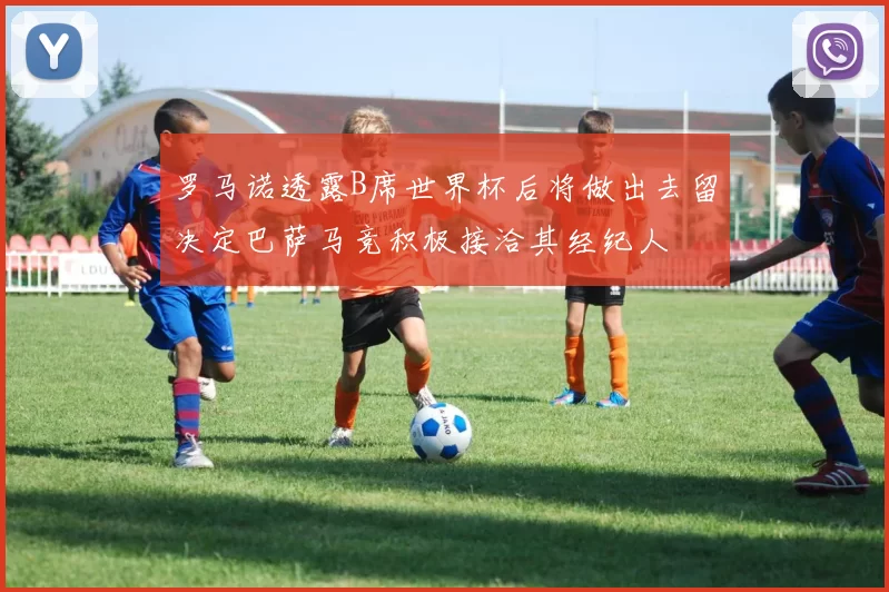 罗马诺透露B席世界杯后将做出去留决定巴萨马竞积极接洽其经纪人
