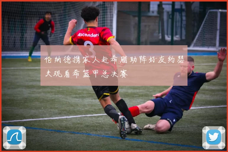 伦纳德携家人赴希腊助阵好友约瑟夫观看希篮甲总决赛