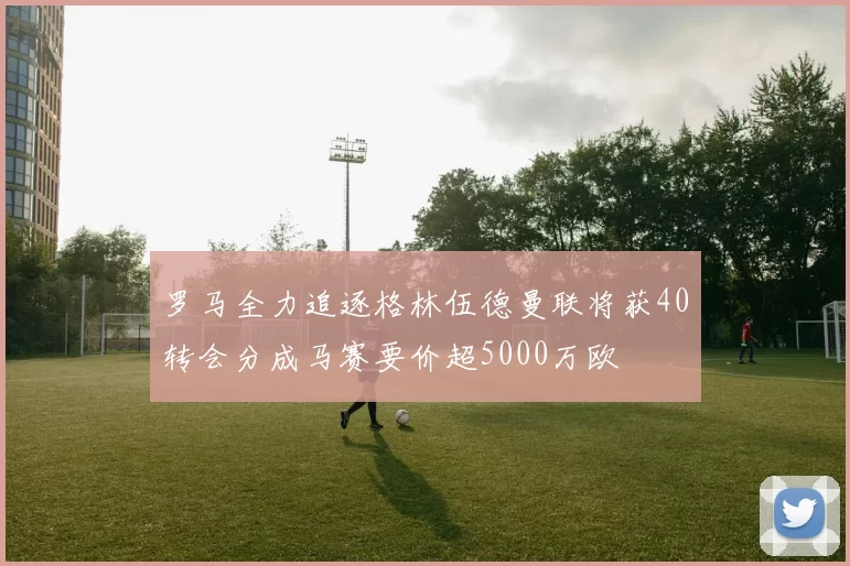 罗马全力追逐格林伍德曼联将获40转会分成马赛要价超5000万欧