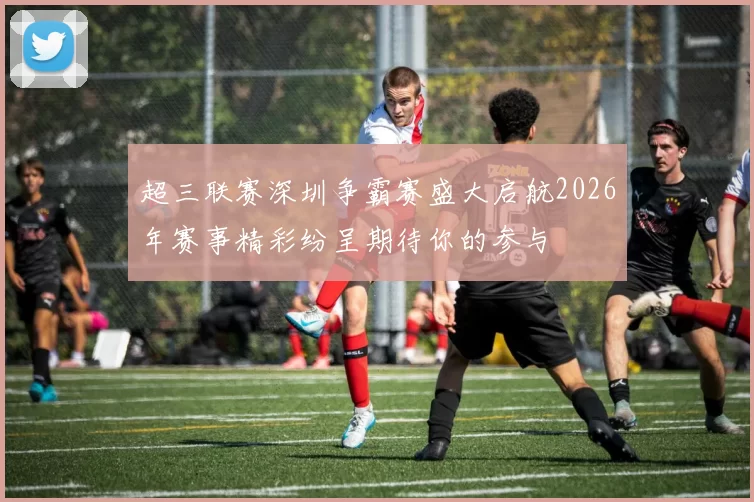 超三联赛深圳争霸赛盛大启航2026年赛事精彩纷呈期待你的参与