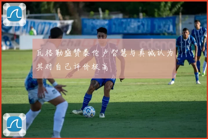 瓦格勒盛赞泰伦卢智慧与真诚认为其对自己评价极高