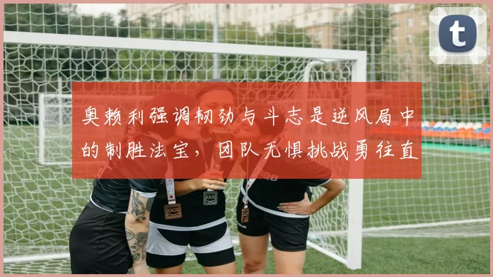 奥赖利强调韧劲与斗志是逆风局中的制胜法宝，团队无惧挑战勇往直前