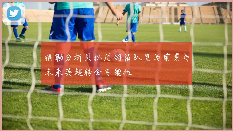 福勒分析贝林厄姆留队皇马前景与未来英超转会可能性