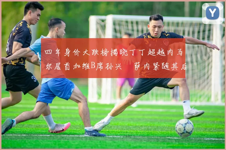 四年身价大跌榜揭晓丁丁超越内马尔居首加维B席孙兴慜萨内紧随其后
