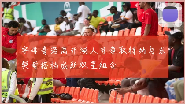 字母哥若离开湖人可争取特纳与东契奇搭档成新双星组合