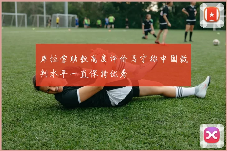 库拉索助教高度评价马宁称中国裁判水平一直保持优秀