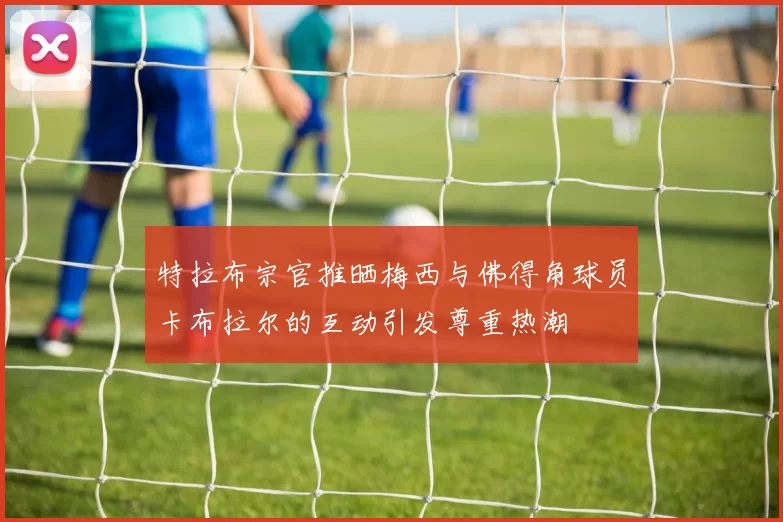 特拉布宗官推晒梅西与佛得角球员卡布拉尔的互动引发尊重热潮