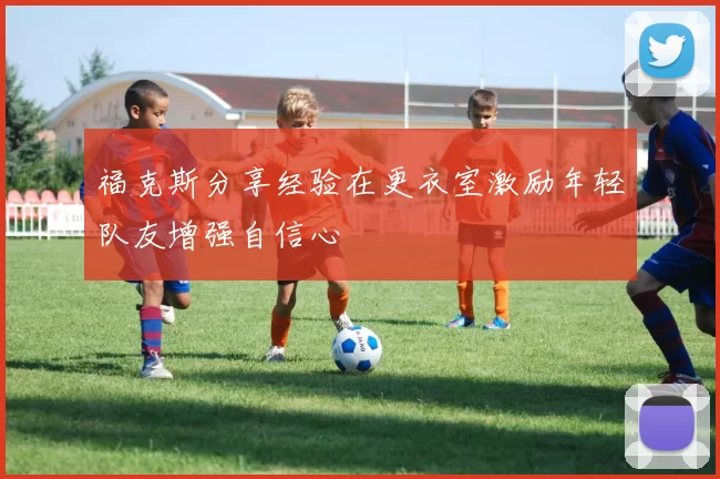 福克斯分享经验在更衣室激励年轻队友增强自信心