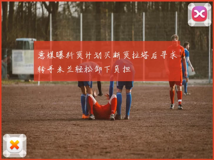 意媒曝科莫计划买断莫拉塔后寻求转手米兰轻松卸下负担