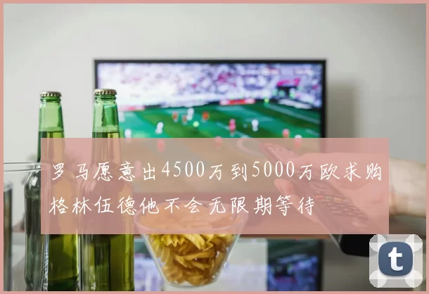 罗马愿意出4500万到5000万欧求购格林伍德他不会无限期等待