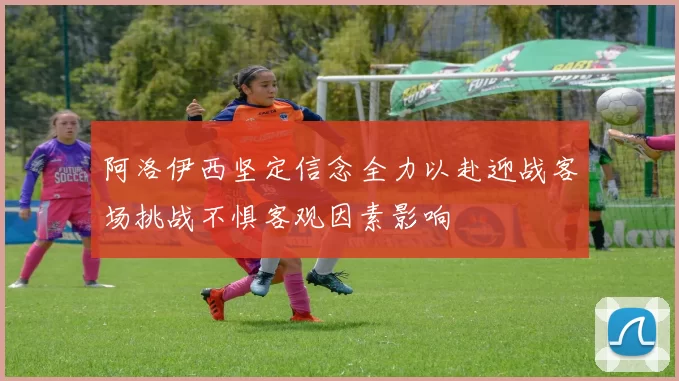 阿洛伊西坚定信念全力以赴迎战客场挑战不惧客观因素影响