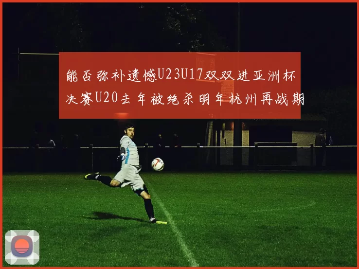 能否弥补遗憾U23U17双双进亚洲杯决赛U20去年被绝杀明年杭州再战期待辉煌