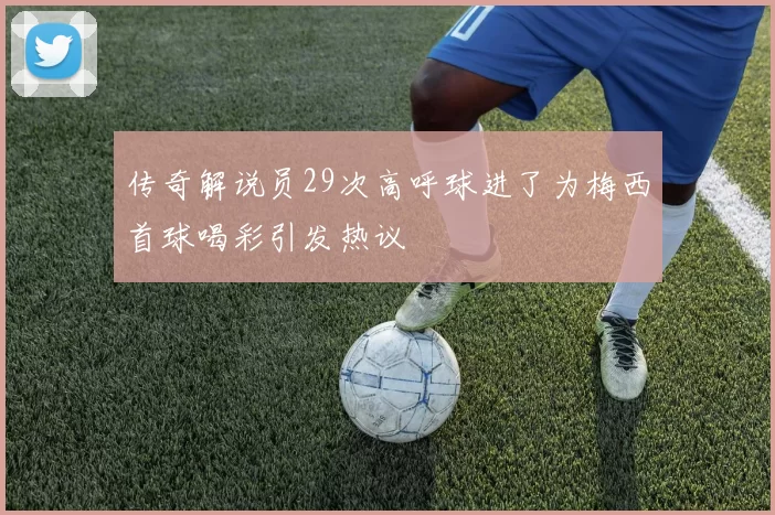 传奇解说员29次高呼球进了为梅西首球喝彩引发热议