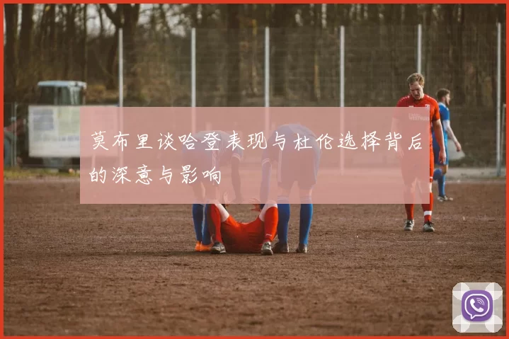 莫布里谈哈登表现与杜伦选择背后的深意与影响