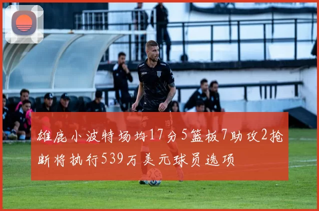 雄鹿小波特场均17分5篮板7助攻2抢断将执行539万美元球员选项
