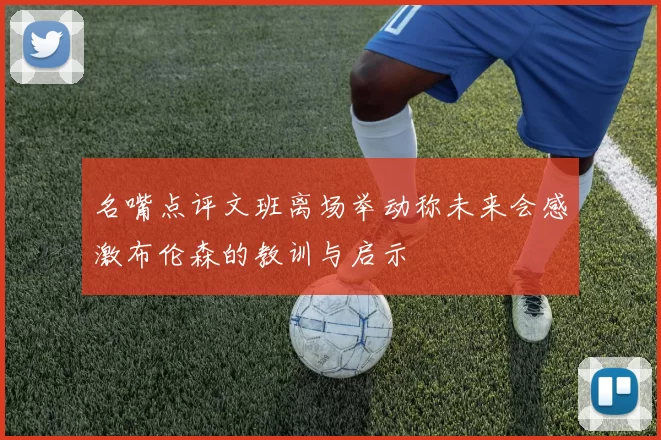 名嘴点评文班离场举动称未来会感激布伦森的教训与启示